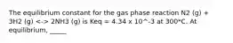 The equilibrium constant for the gas phase reaction N2 (g) + 3H2 (g) 2NH3 (g) is Keq = 4.34 x 10^-3 at 300*C. At equilibrium, _____