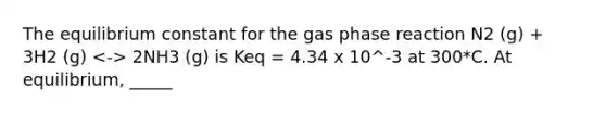 The equilibrium constant for the gas phase reaction N2 (g) + 3H2 (g) 2NH3 (g) is Keq = 4.34 x 10^-3 at 300*C. At equilibrium, _____