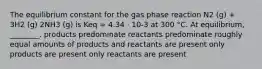 The equilibrium constant for the gas phase reaction N2 (g) + 3H2 (g) 2NH3 (g) is Keq = 4.34 ⋅ 10-3 at 300 °C. At equilibrium, ________. products predominate reactants predominate roughly equal amounts of products and reactants are present only products are present only reactants are present