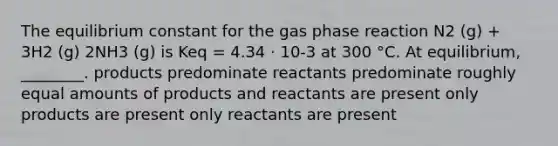 The equilibrium constant for the gas phase reaction N2 (g) + 3H2 (g) 2NH3 (g) is Keq = 4.34 ⋅ 10-3 at 300 °C. At equilibrium, ________. products predominate reactants predominate roughly equal amounts of products and reactants are present only products are present only reactants are present