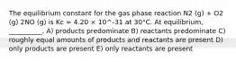 The equilibrium constant for the gas phase reaction N2 (g) + O2 (g) 2NO (g) is Kc = 4.20 × 10^-31 at 30°C. At equilibrium, __________. A) products predominate B) reactants predominate C) roughly equal amounts of products and reactants are present D) only products are present E) only reactants are present