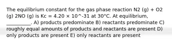 The equilibrium constant for the gas phase reaction N2 (g) + O2 (g) 2NO (g) is Kc = 4.20 × 10^-31 at 30°C. At equilibrium, __________. A) products predominate B) reactants predominate C) roughly equal amounts of products and reactants are present D) only products are present E) only reactants are present