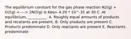 The equilibrium constant for the gas phase reaction N2(g) + O2(g) 2NO(g) is Keq= 4.20 * 10^-31 at 30 C. At equilibrium, __________. A. Roughly equal amounts of products and recatants are present. B. Only products are present C. Products predominate D. Only reactants are present E. Reactants predominate