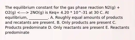 The equilibrium constant for the gas phase reaction N2(g) + O2(g) 2NO(g) is Keq= 4.20 * 10^-31 at 30 C. At equilibrium, __________. A. Roughly equal amounts of products and recatants are present. B. Only products are present C. Products predominate D. Only reactants are present E. Reactants predominate