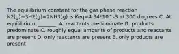 The equilibrium constant for the gas phase reaction N2(g)+3H2(g)=2NH3(g) is Keq=4.34*10^-3 at 300 degrees C. At equilibrium, _______. A. reactants predominate B. products predominate C. roughly equal amounts of products and reactants are present D. only reactants are present E. only products are present