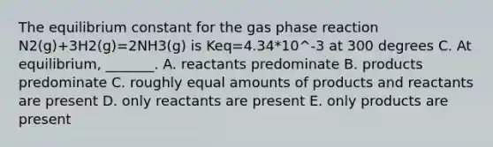 The equilibrium constant for the gas phase reaction N2(g)+3H2(g)=2NH3(g) is Keq=4.34*10^-3 at 300 degrees C. At equilibrium, _______. A. reactants predominate B. products predominate C. roughly equal amounts of products and reactants are present D. only reactants are present E. only products are present