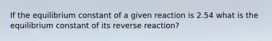 If the equilibrium constant of a given reaction is 2.54 what is the equilibrium constant of its reverse reaction?