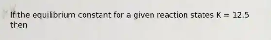 If the equilibrium constant for a given reaction states K = 12.5 then