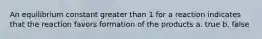 An equilibrium constant greater than 1 for a reaction indicates that the reaction favors formation of the products a. true b. false