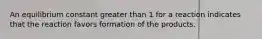 An equilibrium constant greater than 1 for a reaction indicates that the reaction favors formation of the products.