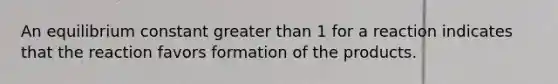 An equilibrium constant greater than 1 for a reaction indicates that the reaction favors formation of the products.