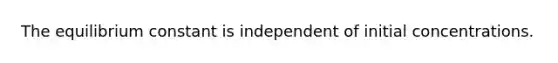 The equilibrium constant is independent of initial concentrations.