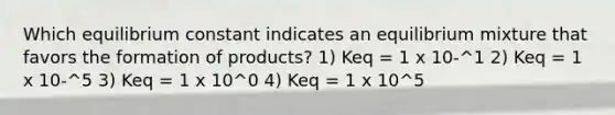 Which equilibrium constant indicates an equilibrium mixture that favors the formation of products? 1) Keq = 1 x 10-^1 2) Keq = 1 x 10-^5 3) Keq = 1 x 10^0 4) Keq = 1 x 10^5