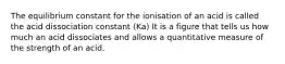 The equilibrium constant for the ionisation of an acid is called the acid dissociation constant (Ka) It is a figure that tells us how much an acid dissociates and allows a quantitative measure of the strength of an acid.