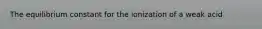 The equilibrium constant for the ionization of a weak acid
