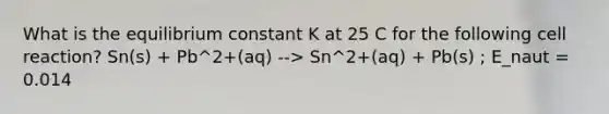 What is the equilibrium constant K at 25 C for the following cell reaction? Sn(s) + Pb^2+(aq) --> Sn^2+(aq) + Pb(s) ; E_naut = 0.014