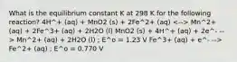 What is the equilibrium constant K at 298 K for the following reaction? 4H^+ (aq) + MnO2 (s) + 2Fe^2+ (aq) Mn^2+ (aq) + 2Fe^3+ (aq) + 2H2O (l) MnO2 (s) + 4H^+ (aq) + 2e^- --> Mn^2+ (aq) + 2H2O (l) ; E^o = 1.23 V Fe^3+ (aq) + e^- --> Fe^2+ (aq) ; E^o = 0.770 V