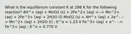 What is the equilibrium constant K at 298 K for the following reaction? 4H^+ (aq) + MnO2 (s) + 2Fe^2+ (aq) Mn^2+ (aq) + 2Fe^3+ (aq) + 2H2O (l) MnO2 (s) + 4H^+ (aq) + 2e^- --> Mn^2+ (aq) + 2H2O (l) ; E^o = 1.23 V Fe^3+ (aq) + e^- --> Fe^2+ (aq) ; E^o = 0.770 V