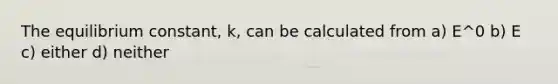 The equilibrium constant, k, can be calculated from a) E^0 b) E c) either d) neither