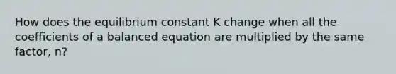 How does the equilibrium constant K change when all the coefficients of a balanced equation are multiplied by the same factor, n?