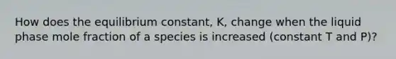 How does the equilibrium constant, K, change when the liquid phase mole fraction of a species is increased (constant T and P)?