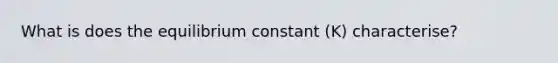 What is does the equilibrium constant (K) characterise?