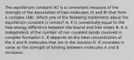 The equilibrium constant (K) is a convenient measure of the strength of the association of two molecules (A and B) that form a complex (AB). Which one of the following statements about the equilibrium constant is correct? A. K is numerically equal to the free-energy difference between the bound and free states B. K is independent of the number of non covalent bonds involved in complex formation C. K depends on the total concentration of the A and B molecules that are in the solution D. K increases in value as the strength of binding between molecules A and B increases