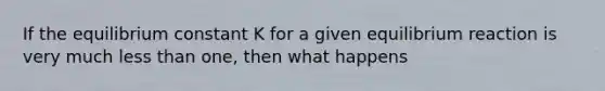 If the equilibrium constant K for a given equilibrium reaction is very much less than one, then what happens