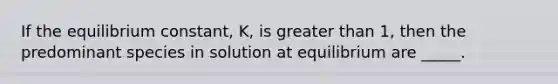 If the equilibrium constant, K, is greater than 1, then the predominant species in solution at equilibrium are _____.