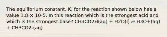 The equilibrium constant, K, for the reaction shown below has a value 1.8 × 10-5. In this reaction which is the strongest acid and which is the strongest base? CH3CO2H(aq) + H2O(l) ⇌ H3O+(aq) + CH3CO2-(aq)