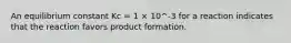 An equilibrium constant Kc = 1 × 10^-3 for a reaction indicates that the reaction favors product formation.