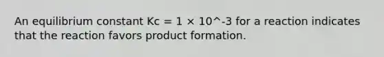 An equilibrium constant Kc = 1 × 10^-3 for a reaction indicates that the reaction favors product formation.