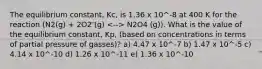 The equilibrium constant, Kc, is 1.36 x 10^-8 at 400 K for the reaction (N2(g) + 2O2 (g) N2O4 (g)). What is the value of the equilibrium constant, Kp, (based on concentrations in terms of partial pressure of gasses)? a) 4.47 x 10^-7 b) 1.47 x 10^-5 c) 4.14 x 10^-10 d) 1.26 x 10^-11 e) 1.36 x 10^-10