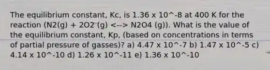 The equilibrium constant, Kc, is 1.36 x 10^-8 at 400 K for the reaction (N2(g) + 2O2 (g) N2O4 (g)). What is the value of the equilibrium constant, Kp, (based on concentrations in terms of partial pressure of gasses)? a) 4.47 x 10^-7 b) 1.47 x 10^-5 c) 4.14 x 10^-10 d) 1.26 x 10^-11 e) 1.36 x 10^-10