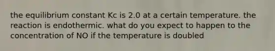 the equilibrium constant Kc is 2.0 at a certain temperature. the reaction is endothermic. what do you expect to happen to the concentration of NO if the temperature is doubled