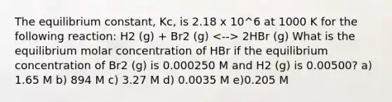 The equilibrium constant, Kc, is 2.18 x 10^6 at 1000 K for the following reaction: H2 (g) + Br2 (g) 2HBr (g) What is the equilibrium molar concentration of HBr if the equilibrium concentration of Br2 (g) is 0.000250 M and H2 (g) is 0.00500? a) 1.65 M b) 894 M c) 3.27 M d) 0.0035 M e)0.205 M