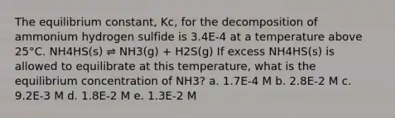 The equilibrium constant, Kc, for the decomposition of ammonium hydrogen sulfide is 3.4E-4 at a temperature above 25°C. NH4HS(s) ⇌ NH3(g) + H2S(g) If excess NH4HS(s) is allowed to equilibrate at this temperature, what is the equilibrium concentration of NH3? a. 1.7E-4 M b. 2.8E-2 M c. 9.2E-3 M d. 1.8E-2 M e. 1.3E-2 M