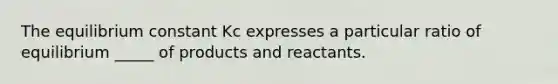 The equilibrium constant Kc expresses a particular ratio of equilibrium _____ of products and reactants.