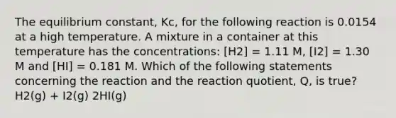 The equilibrium constant, Kc, for the following reaction is 0.0154 at a high temperature. A mixture in a container at this temperature has the concentrations: [H2] = 1.11 M, [I2] = 1.30 M and [HI] = 0.181 M. Which of the following statements concerning the reaction and the reaction quotient, Q, is true? H2(g) + I2(g) 2HI(g)