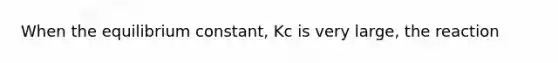 When the equilibrium constant, Kc is very large, the reaction