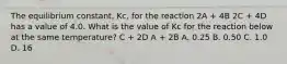 The equilibrium constant, Kc, for the reaction 2A + 4B 2C + 4D has a value of 4.0. What is the value of Kc for the reaction below at the same temperature? C + 2D A + 2B A. 0.25 B. 0.50 C. 1.0 D. 16