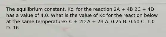 The equilibrium constant, Kc, for the reaction 2A + 4B 2C + 4D has a value of 4.0. What is the value of Kc for the reaction below at the same temperature? C + 2D A + 2B A. 0.25 B. 0.50 C. 1.0 D. 16