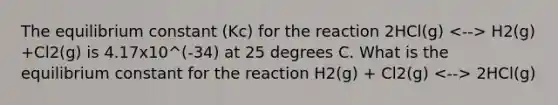 The equilibrium constant (Kc) for the reaction 2HCl(g) H2(g) +Cl2(g) is 4.17x10^(-34) at 25 degrees C. What is the equilibrium constant for the reaction H2(g) + Cl2(g) 2HCl(g)