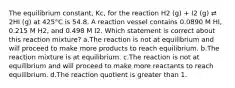 The equilibrium constant, Kc, for the reaction H2 (g) + I2 (g) ⇄ 2HI (g) at 425°C is 54.8. A reaction vessel contains 0.0890 M HI, 0.215 M H2, and 0.498 M I2. Which statement is correct about this reaction mixture? a.The reaction is not at equilibrium and will proceed to make more products to reach equilibrium. b.The reaction mixture is at equilibrium. c.The reaction is not at equilibrium and will proceed to make more reactants to reach equilibrium. d.The reaction quotient is greater than 1.