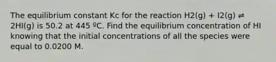 The equilibrium constant Kc for the reaction H2(g) + I2(g) ⇌ 2HI(g) is 50.2 at 445 ºC. Find the equilibrium concentration of HI knowing that the initial concentrations of all the species were equal to 0.0200 M.