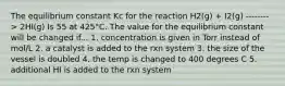 The equilibrium constant Kc for the reaction H2(g) + I2(g) --------> 2HI(g) Is 55 at 425°C. The value for the equilibrium constant will be changed if... 1. concentration is given in Torr instead of mol/L 2. a catalyst is added to the rxn system 3. the size of the vessel is doubled 4. the temp is changed to 400 degrees C 5. additional HI is added to the rxn system