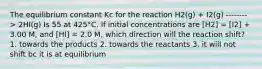 The equilibrium constant Kc for the reaction H2(g) + I2(g) --------> 2HI(g) Is 55 at 425°C. If initial concentrations are [H2] = [I2] + 3.00 M, and [HI] = 2.0 M, which direction will the reaction shift? 1. towards the products 2. towards the reactants 3. it will not shift bc it is at equilibrium