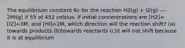 The equilibrium constant Kc for the reaction H2(g) + I2(g) ---- 2HI(g) if 55 at 452 celsius. If initial concentrations are [H2]=[I2]=3M, and [HI]=2M, which direction will the reaction shift? (a) towards products (b)towards reactants (c)it will not shift because it is at equilibrium