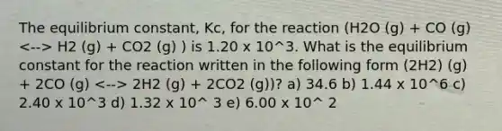 The equilibrium constant, Kc, for the reaction (H2O (g) + CO (g) H2 (g) + CO2 (g) ) is 1.20 x 10^3. What is the equilibrium constant for the reaction written in the following form (2H2) (g) + 2CO (g) 2H2 (g) + 2CO2 (g))? a) 34.6 b) 1.44 x 10^6 c) 2.40 x 10^3 d) 1.32 x 10^ 3 e) 6.00 x 10^ 2