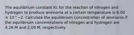 The equilibrium constant Kc for the reaction of nitrogen and hydrogen to produce ammonia at a certain temperature is 6.00 × 10^−2. Calculate the equilibrium concentration of ammonia if the equilibrium concentrations of nitrogen and hydrogen are 4.26 M and 2.09 M, respectively.